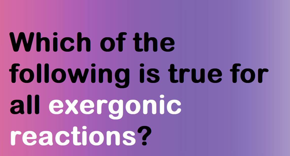 which-of-the-following-is-true-for-all-exergonic-reactions