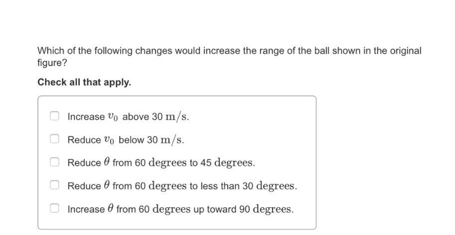 Which of the following changes would increase the range of the ball shown in the original figure? Check all that apply.